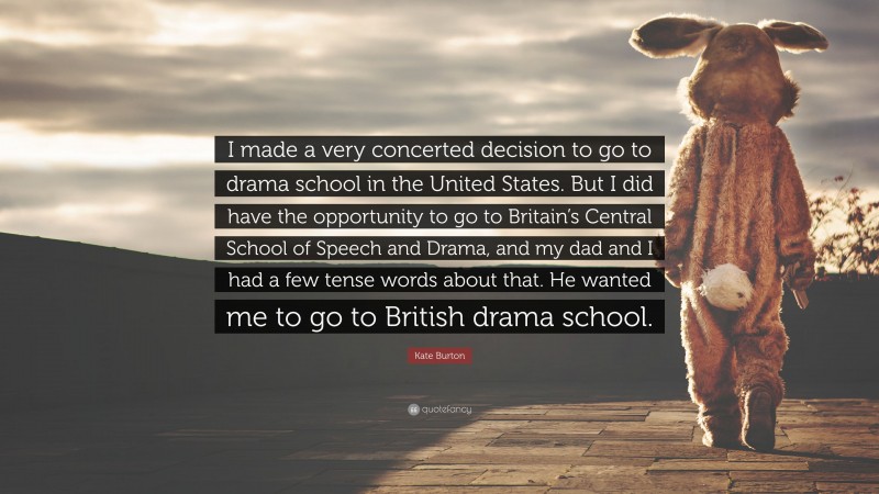 Kate Burton Quote: “I made a very concerted decision to go to drama school in the United States. But I did have the opportunity to go to Britain’s Central School of Speech and Drama, and my dad and I had a few tense words about that. He wanted me to go to British drama school.”