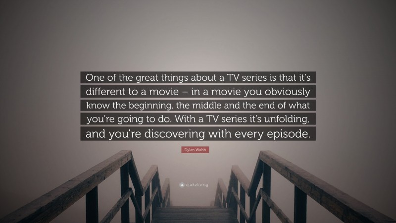 Dylan Walsh Quote: “One of the great things about a TV series is that it’s different to a movie – in a movie you obviously know the beginning, the middle and the end of what you’re going to do. With a TV series it’s unfolding, and you’re discovering with every episode.”