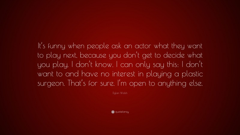 Dylan Walsh Quote: “It’s funny when people ask an actor what they want to play next, because you don’t get to decide what you play. I don’t know. I can only say this: I don’t want to and have no interest in playing a plastic surgeon. That’s for sure. I’m open to anything else.”