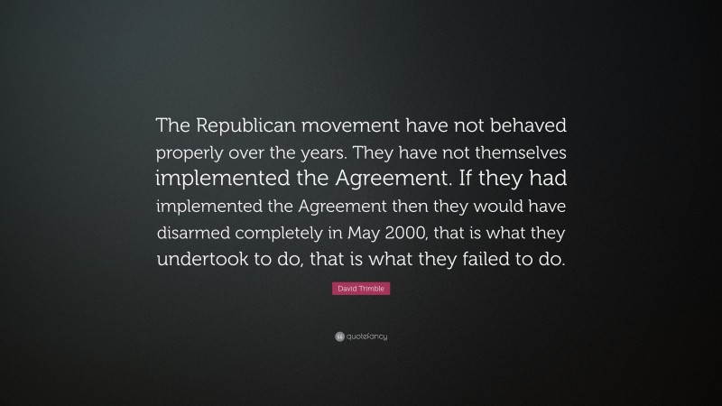 David Trimble Quote: “The Republican movement have not behaved properly over the years. They have not themselves implemented the Agreement. If they had implemented the Agreement then they would have disarmed completely in May 2000, that is what they undertook to do, that is what they failed to do.”