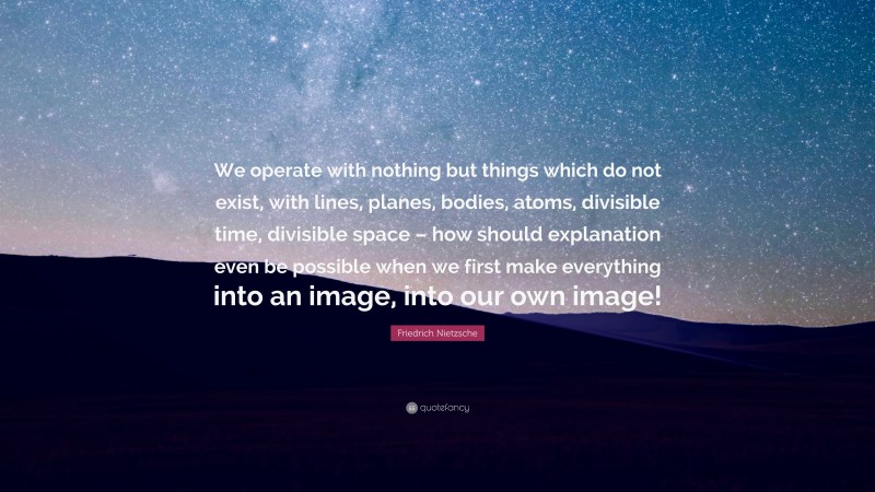 Friedrich Nietzsche Quote: “We operate with nothing but things which do not exist, with lines, planes, bodies, atoms, divisible time, divisible space – how should explanation even be possible when we first make everything into an image, into our own image!”