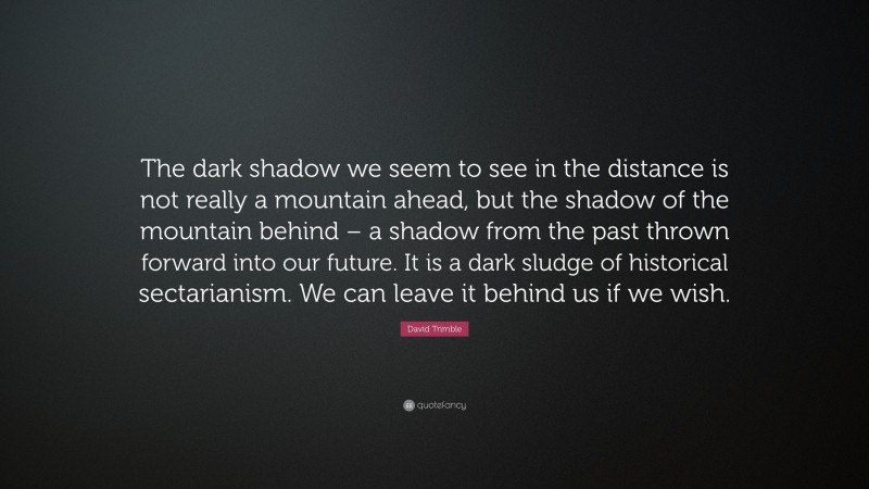 David Trimble Quote: “The dark shadow we seem to see in the distance is not really a mountain ahead, but the shadow of the mountain behind – a shadow from the past thrown forward into our future. It is a dark sludge of historical sectarianism. We can leave it behind us if we wish.”