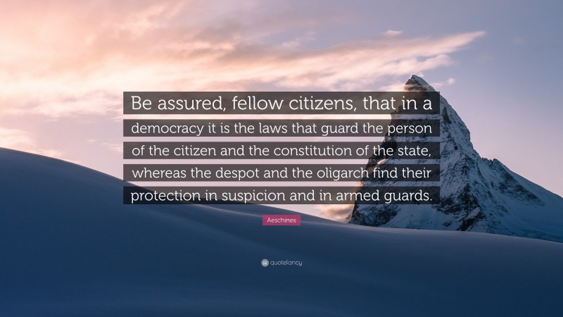 Aeschines Quote: “Be assured, fellow citizens, that in a democracy it is the laws that guard the person of the citizen and the constitution of the state, whereas the despot and the oligarch find their protection in suspicion and in armed guards.”