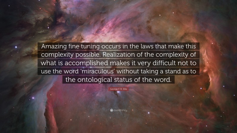 George F. R. Ellis Quote: “Amazing fine tuning occurs in the laws that make this complexity possible. Realization of the complexity of what is accomplished makes it very difficult not to use the word ‘miraculous’ without taking a stand as to the ontological status of the word.”