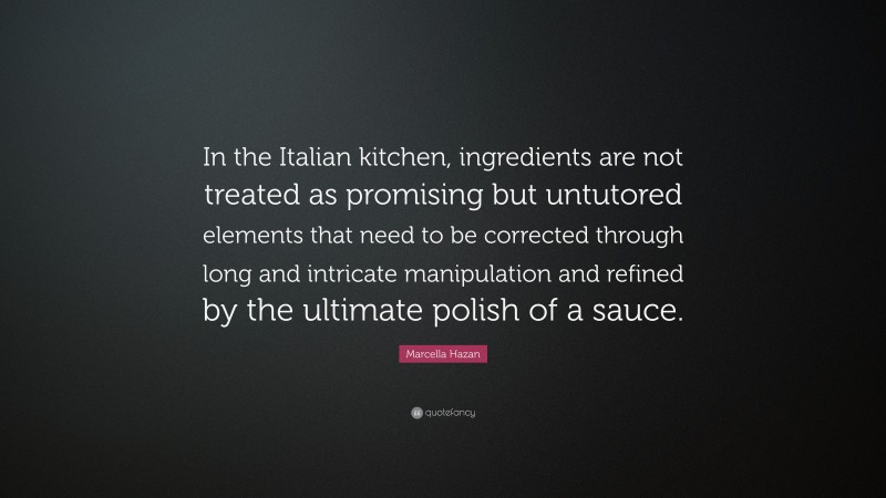 Marcella Hazan Quote: “In the Italian kitchen, ingredients are not treated as promising but untutored elements that need to be corrected through long and intricate manipulation and refined by the ultimate polish of a sauce.”