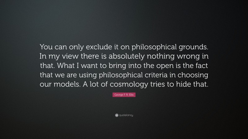 George F. R. Ellis Quote: “You can only exclude it on philosophical grounds. In my view there is absolutely nothing wrong in that. What I want to bring into the open is the fact that we are using philosophical criteria in choosing our models. A lot of cosmology tries to hide that.”