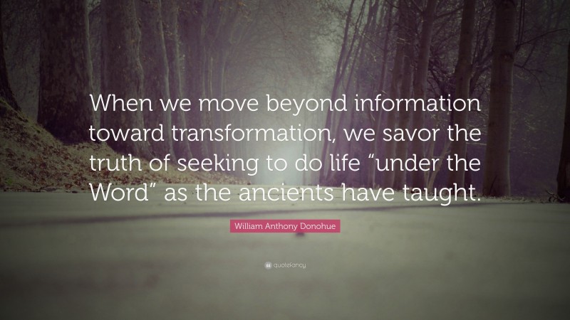 William Anthony Donohue Quote: “When we move beyond information toward transformation, we savor the truth of seeking to do life “under the Word” as the ancients have taught.”