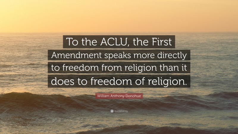 William Anthony Donohue Quote: “To the ACLU, the First Amendment speaks more directly to freedom from religion than it does to freedom of religion.”