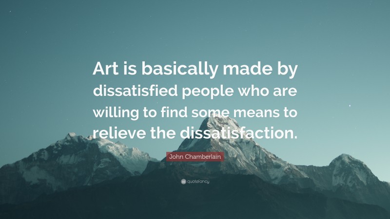 John Chamberlain Quote: “Art is basically made by dissatisfied people who are willing to find some means to relieve the dissatisfaction.”