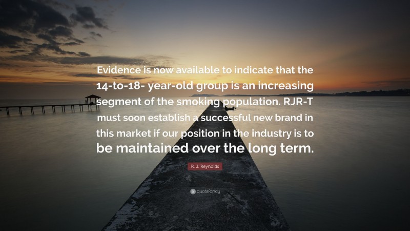 R. J. Reynolds Quote: “Evidence is now available to indicate that the 14-to-18- year-old group is an increasing segment of the smoking population. RJR-T must soon establish a successful new brand in this market if our position in the industry is to be maintained over the long term.”