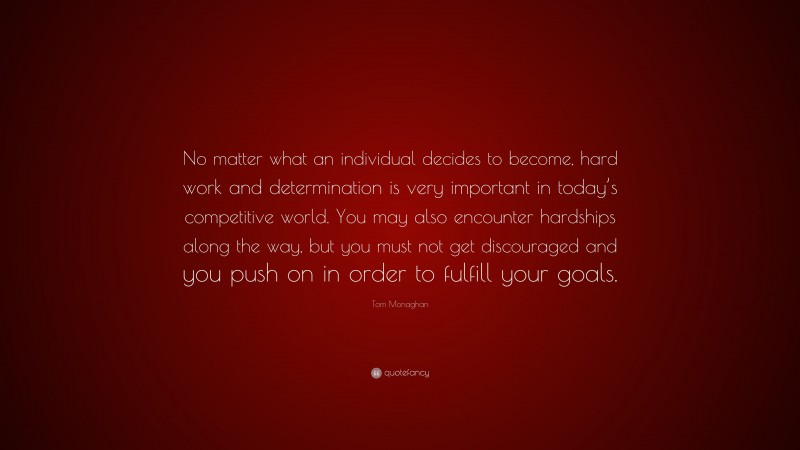 Tom Monaghan Quote: “No matter what an individual decides to become, hard work and determination is very important in today’s competitive world. You may also encounter hardships along the way, but you must not get discouraged and you push on in order to fulfill your goals.”