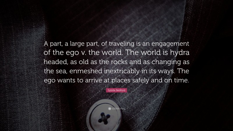 Sybille Bedford Quote: “A part, a large part, of traveling is an engagement of the ego v. the world. The world is hydra headed, as old as the rocks and as changing as the sea, enmeshed inextricably in its ways. The ego wants to arrive at places safely and on time.”