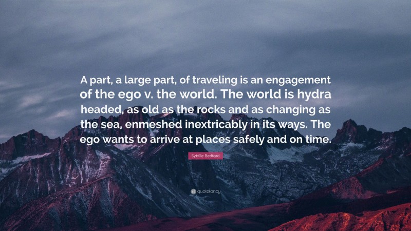 Sybille Bedford Quote: “A part, a large part, of traveling is an engagement of the ego v. the world. The world is hydra headed, as old as the rocks and as changing as the sea, enmeshed inextricably in its ways. The ego wants to arrive at places safely and on time.”