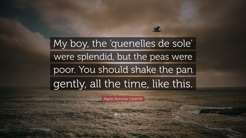 Marie-Antoine Careme Quote: “My boy, the ‘quenelles de sole’ were splendid, but the peas were poor. You should shake the pan gently, all the time, like this.”