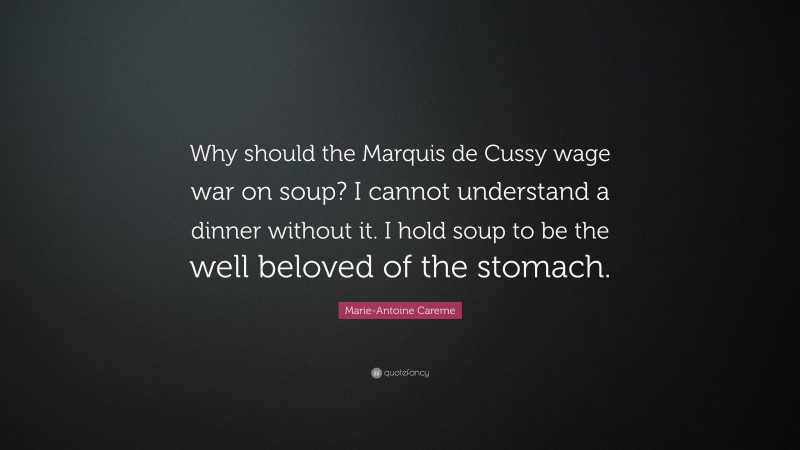 Marie-Antoine Careme Quote: “Why should the Marquis de Cussy wage war on soup? I cannot understand a dinner without it. I hold soup to be the well beloved of the stomach.”