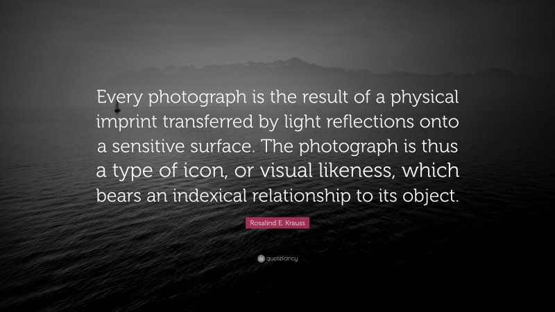 Rosalind E. Krauss Quote: “Every photograph is the result of a physical imprint transferred by light reflections onto a sensitive surface. The photograph is thus a type of icon, or visual likeness, which bears an indexical relationship to its object.”
