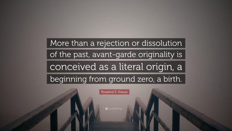 Rosalind E. Krauss Quote: “More than a rejection or dissolution of the past, avant-garde originality is conceived as a literal origin, a beginning from ground zero, a birth.”