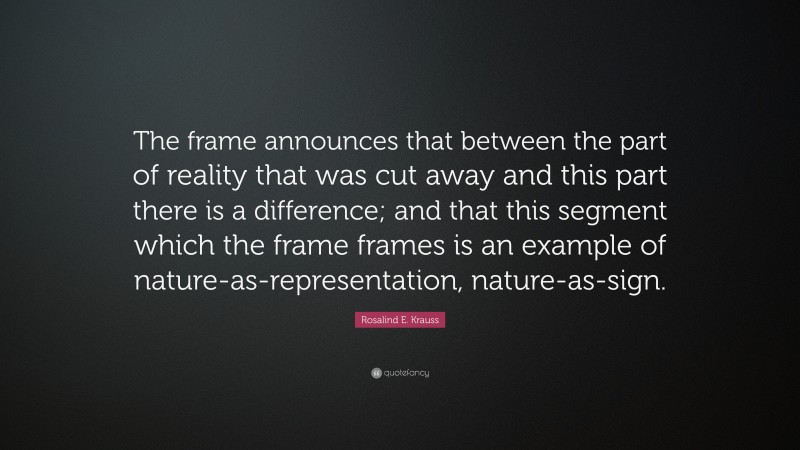 Rosalind E. Krauss Quote: “The frame announces that between the part of reality that was cut away and this part there is a difference; and that this segment which the frame frames is an example of nature-as-representation, nature-as-sign.”