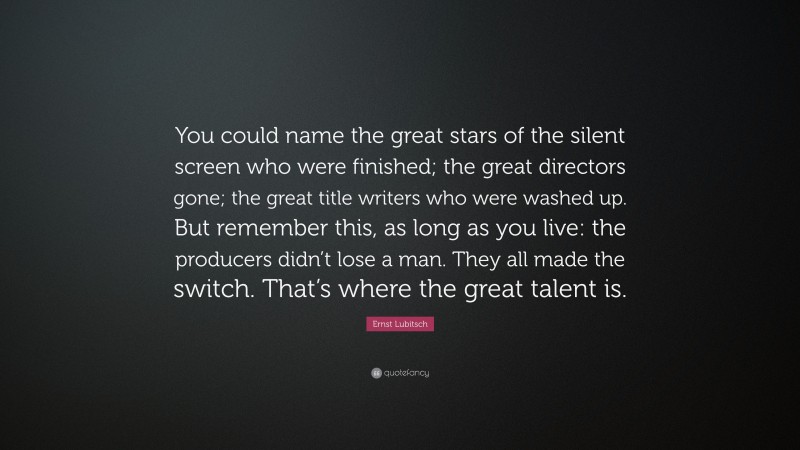 Ernst Lubitsch Quote: “You could name the great stars of the silent screen who were finished; the great directors gone; the great title writers who were washed up. But remember this, as long as you live: the producers didn’t lose a man. They all made the switch. That’s where the great talent is.”