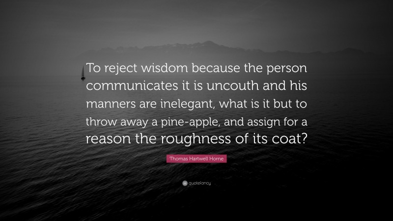 Thomas Hartwell Horne Quote: “To reject wisdom because the person communicates it is uncouth and his manners are inelegant, what is it but to throw away a pine-apple, and assign for a reason the roughness of its coat?”