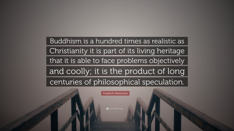 Friedrich Nietzsche Quote: “Buddhism is a hundred times as realistic as Christianity it is part of its living heritage that it is able to face problems objectively and coolly; it is the product of long centuries of philosophical speculation.”