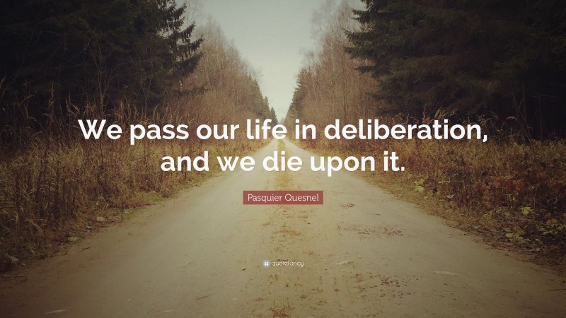 Pasquier Quesnel Quote: “We pass our life in deliberation, and we die upon it.”