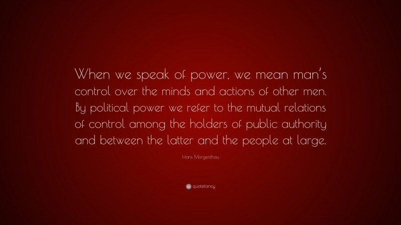 Hans Morgenthau Quote: “When we speak of power, we mean man’s control over the minds and actions of other men. By political power we refer to the mutual relations of control among the holders of public authority and between the latter and the people at large.”