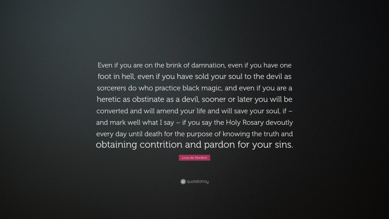 Louis de Montfort Quote: “Even if you are on the brink of damnation, even if you have one foot in hell, even if you have sold your soul to the devil as sorcerers do who practice black magic, and even if you are a heretic as obstinate as a devil, sooner or later you will be converted and will amend your life and will save your soul, if – and mark well what I say – if you say the Holy Rosary devoutly every day until death for the purpose of knowing the truth and obtaining contrition and pardon for your sins.”