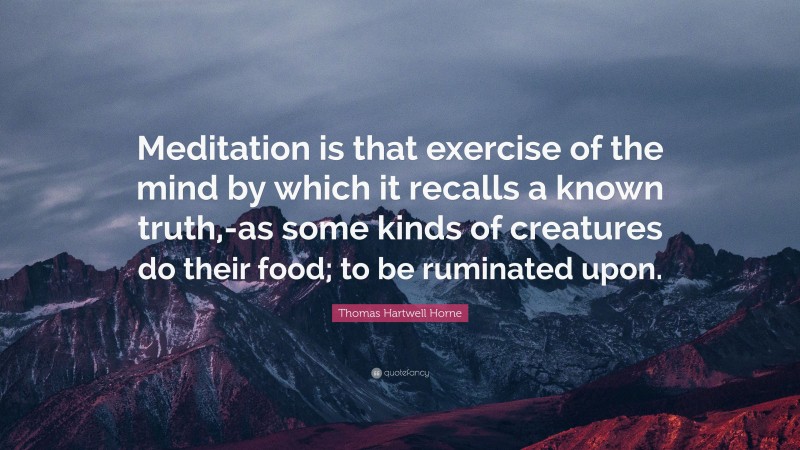 Thomas Hartwell Horne Quote: “Meditation is that exercise of the mind by which it recalls a known truth,-as some kinds of creatures do their food; to be ruminated upon.”