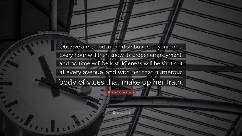 Thomas Hartwell Horne Quote: “Observe a method in the distribution of your time. Every hour will then know its proper employment, and no time will be lost. Idleness will be shut out at every avenue, and with her that numerous body of vices that make up her train.”