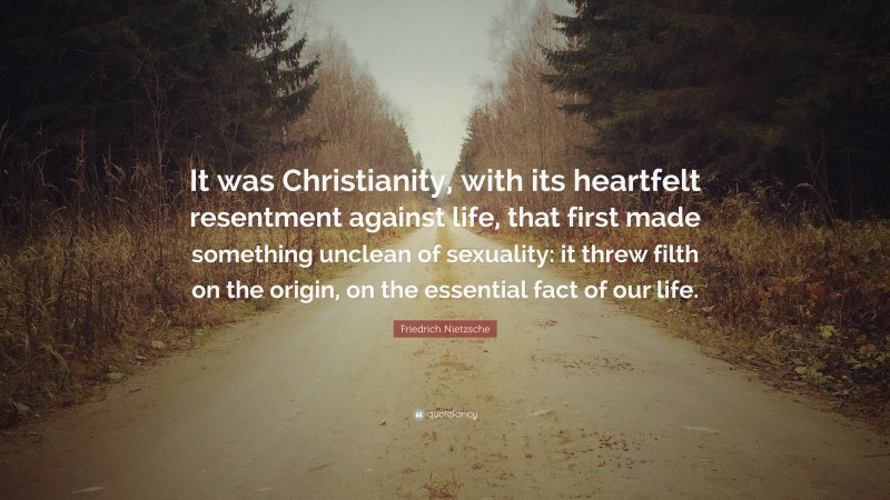 Friedrich Nietzsche Quote: “It was Christianity, with its heartfelt resentment against life, that first made something unclean of sexuality: it threw filth on the origin, on the essential fact of our life.”