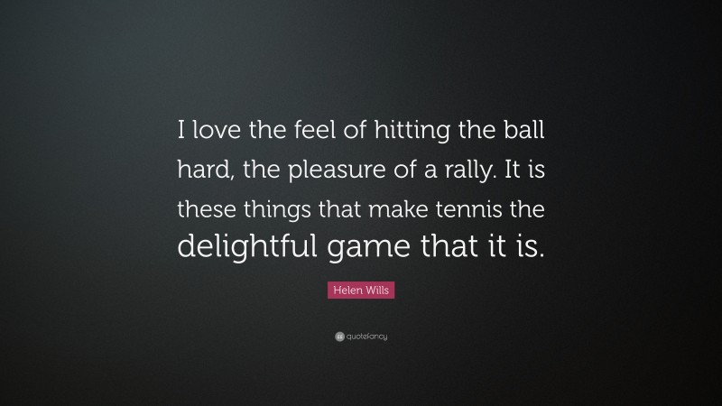 Helen Wills Quote: “I love the feel of hitting the ball hard, the pleasure of a rally. It is these things that make tennis the delightful game that it is.”