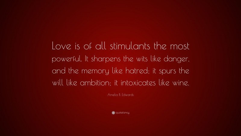 Amelia B. Edwards Quote: “Love is of all stimulants the most powerful. It sharpens the wits like danger, and the memory like hatred; it spurs the will like ambition; it intoxicates like wine.”
