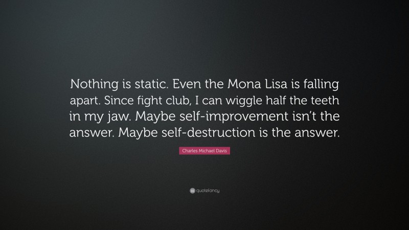 Charles Michael Davis Quote: “Nothing is static. Even the Mona Lisa is falling apart. Since fight club, I can wiggle half the teeth in my jaw. Maybe self-improvement isn’t the answer. Maybe self-destruction is the answer.”