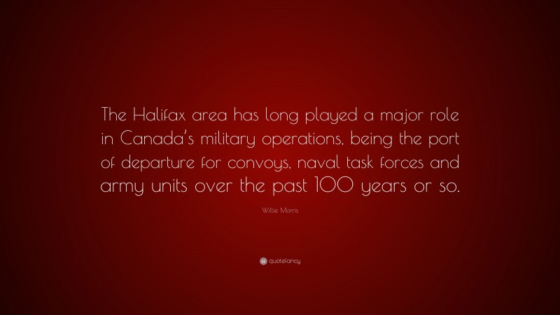 Willie Morris Quote: “The Halifax area has long played a major role in Canada’s military operations, being the port of departure for convoys, naval task forces and army units over the past 100 years or so.”