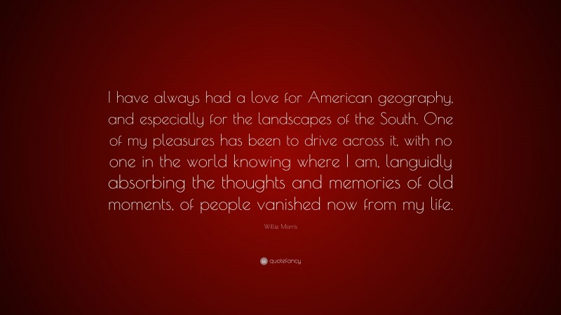 Willie Morris Quote: “I have always had a love for American geography, and especially for the landscapes of the South. One of my pleasures has been to drive across it, with no one in the world knowing where I am, languidly absorbing the thoughts and memories of old moments, of people vanished now from my life.”