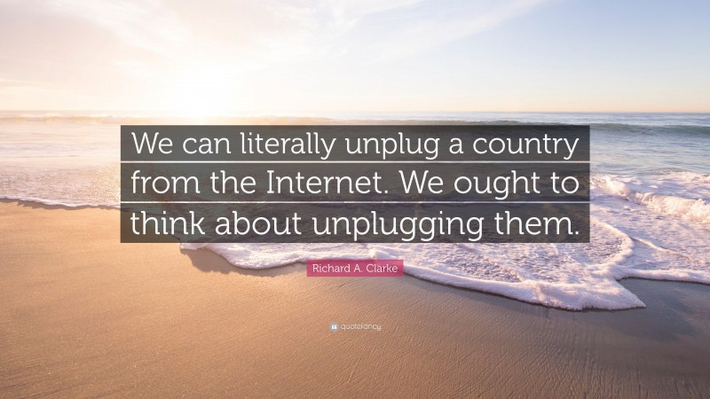 Richard A. Clarke Quote: “We can literally unplug a country from the Internet. We ought to think about unplugging them.”