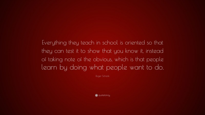 Roger Schank Quote: “Everything they teach in school is oriented so that they can test it to show that you know it, instead of taking note of the obvious, which is that people learn by doing what people want to do.”