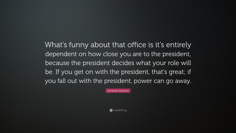 Armando Iannucci Quote: “What’s funny about that office is it’s entirely dependent on how close you are to the president, because the president decides what your role will be. If you get on with the president, that’s great; if you fall out with the president, power can go away.”