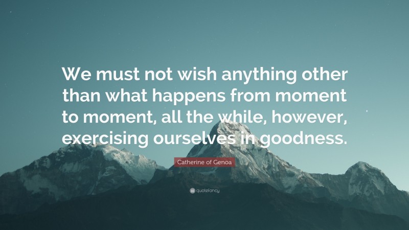 Catherine of Genoa Quote: “We must not wish anything other than what happens from moment to moment, all the while, however, exercising ourselves in goodness.”