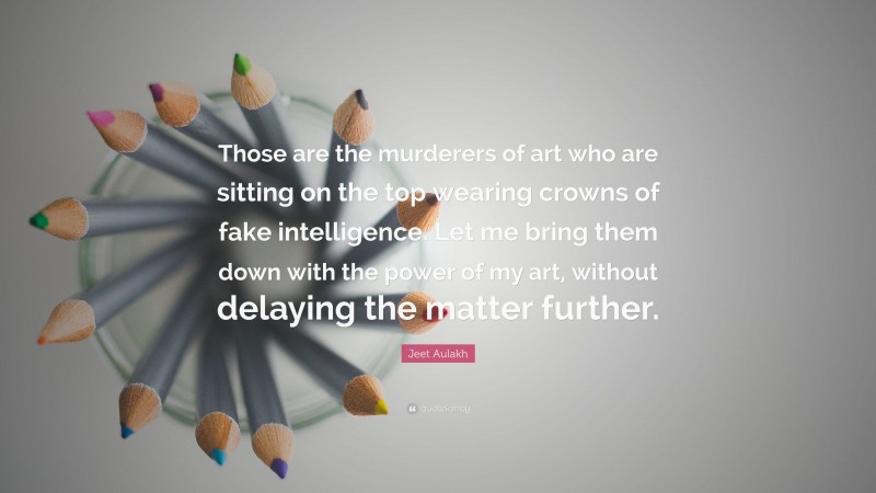 Jeet Aulakh Quote: “Those are the murderers of art who are sitting on the top wearing crowns of fake intelligence. Let me bring them down with the power of my art, without delaying the matter further.”