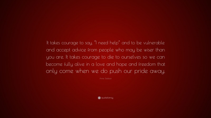Anne Jackson Quote: “It takes courage to say, “I need help” and to be vulnerable and accept advice from people who may be wiser than you are. It takes courage to die to ourselves so we can become fully alive in a love and hope and freedom that only come when we do push our pride away.”
