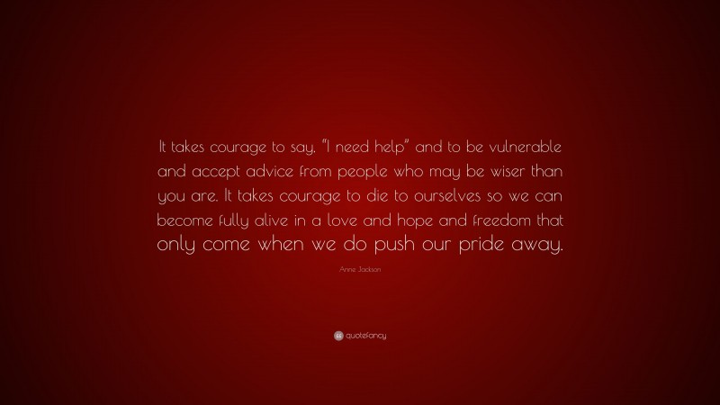 Anne Jackson Quote: “It takes courage to say, “I need help” and to be vulnerable and accept advice from people who may be wiser than you are. It takes courage to die to ourselves so we can become fully alive in a love and hope and freedom that only come when we do push our pride away.”