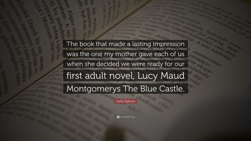 Hallie Ephron Quote: “The book that made a lasting impression was the one my mother gave each of us when she decided we were ready for our first adult novel, Lucy Maud Montgomerys The Blue Castle.”