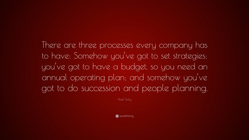 Noel Tichy Quote: “There are three processes every company has to have: Somehow you’ve got to set strategies; you’ve got to have a budget, so you need an annual operating plan; and somehow you’ve got to do succession and people planning.”