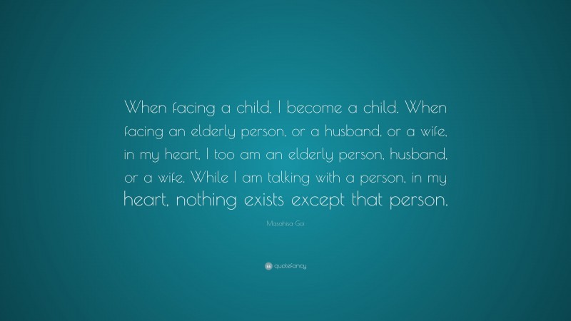 Masahisa Goi Quote: “When facing a child, I become a child. When facing an elderly person, or a husband, or a wife, in my heart, I too am an elderly person, husband, or a wife. While I am talking with a person, in my heart, nothing exists except that person.”