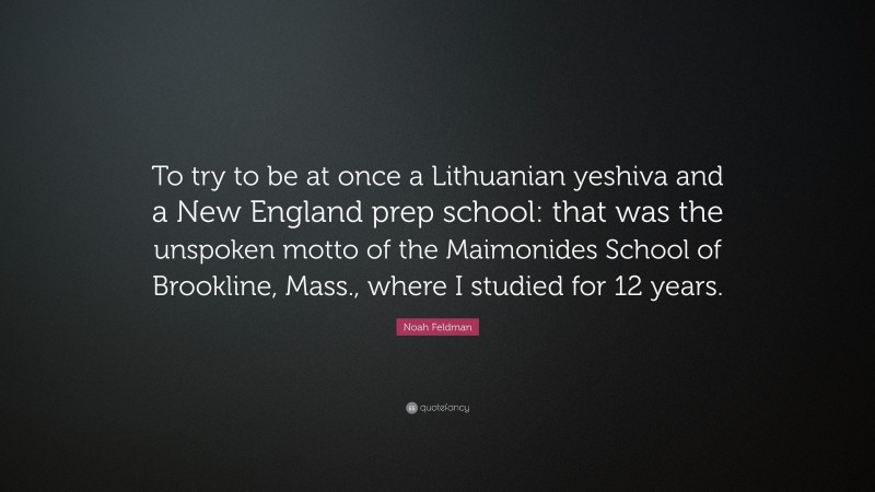 Noah Feldman Quote: “To try to be at once a Lithuanian yeshiva and a New England prep school: that was the unspoken motto of the Maimonides School of Brookline, Mass., where I studied for 12 years.”