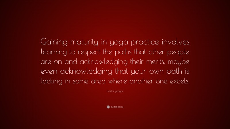 Geeta Iyengar Quote: “Gaining maturity in yoga practice involves learning to respect the paths that other people are on and acknowledging their merits, maybe even acknowledging that your own path is lacking in some area where another one excels.”