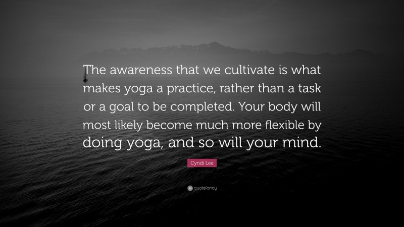 Cyndi Lee Quote: “The awareness that we cultivate is what makes yoga a practice, rather than a task or a goal to be completed. Your body will most likely become much more flexible by doing yoga, and so will your mind.”