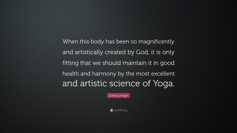 Geeta Iyengar Quote: “When this body has been so magnificently and artistically created by God, it is only fitting that we should maintain it in good health and harmony by the most excellent and artistic science of Yoga.”